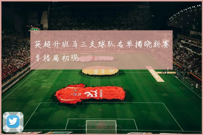 英超升班马三支球队名单揭晓新赛季格局初现
