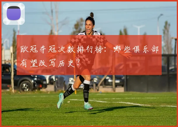 欧冠夺冠次数排行榜：哪些俱乐部有望改写历史？