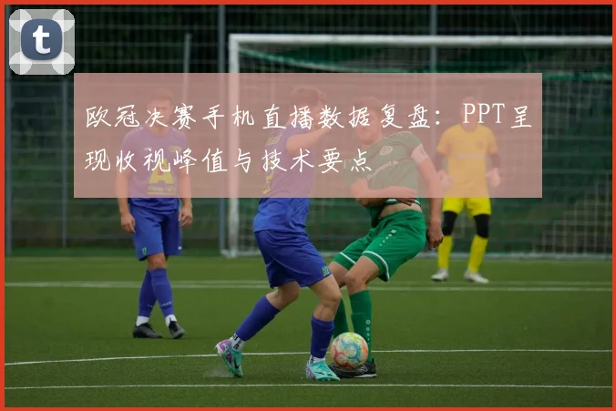欧冠决赛手机直播数据复盘：PPT呈现收视峰值与技术要点