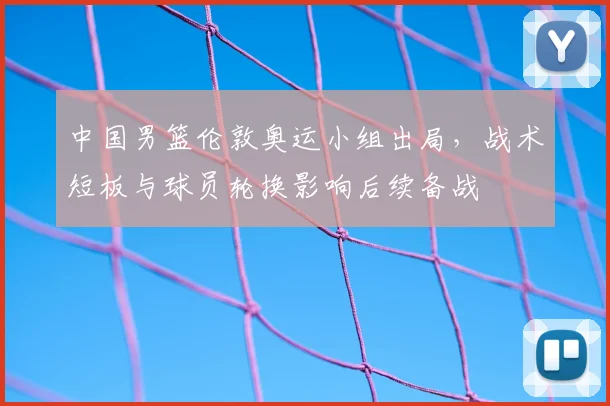 中国男篮伦敦奥运小组出局，战术短板与球员轮换影响后续备战
