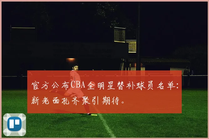 官方公布CBA全明星替补球员名单：新老面孔齐聚引期待。