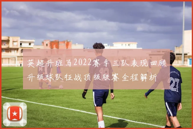 英超升班马2022赛季三队表现回顾升级球队征战顶级联赛全程解析