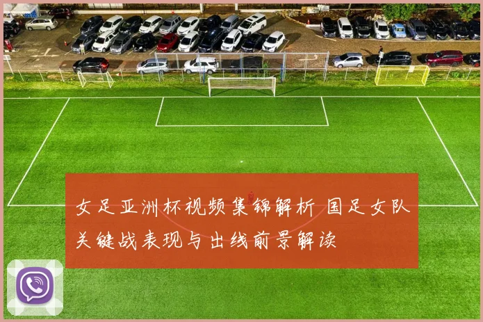 女足亚洲杯视频集锦解析 国足女队关键战表现与出线前景解读