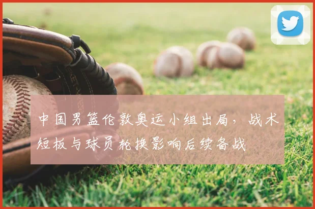 中国男篮伦敦奥运小组出局，战术短板与球员轮换影响后续备战