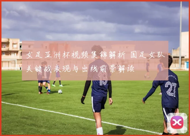 女足亚洲杯视频集锦解析 国足女队关键战表现与出线前景解读