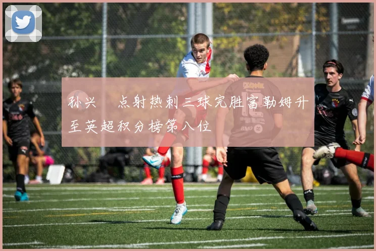 孙兴慜点射热刺三球完胜富勒姆升至英超积分榜第八位
