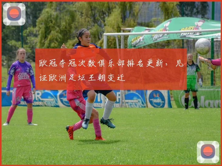 欧冠夺冠次数俱乐部排名更新，见证欧洲足坛王朝变迁